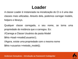 Anderson Gonçalves – Introdução ao framework CodeIgniter
Loader
A classe Loader é instanciada na inicialização do CI e é uma das
classes mais utilizadas. Através dela, podemos carregar models,
helpers e librarys.
Qualquer classe carregada, o seu nome, se torna uma
propriedade do instância que o carregou. Ex:
//Carrega a Classe Usuários da pasta Model
$this->load->model('usuarios');
//Agora, existe uma propriedade com o mesmo nome
$this->usuarios->metodo_model();
 