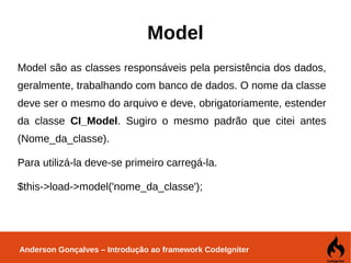 Anderson Gonçalves – Introdução ao framework CodeIgniter
Model
Model são as classes responsáveis pela persistência dos dados,
geralmente, trabalhando com banco de dados. O nome da classe
deve ser o mesmo do arquivo e deve, obrigatoriamente, estender
da classe CI_Model. Sugiro o mesmo padrão que citei antes
(Nome_da_classe).
Para utilizá-la deve-se primeiro carregá-la.
$this->load->model('nome_da_classe');
 