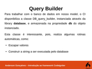 Anderson Gonçalves – Introdução ao framework CodeIgniter
Query Builder
Para trabalhar com o banco de dados em nosso model, o CI
disponibiliza a classe DB_query_builder, instanciada através da
library database, e armazenada na propriedade db do objeto
instanciado.
Esta classe é interessante, pois, realiza algumas rotinas
automáticas, como:
● Escapar valores
● Construir a string a ser executada pelo database
 