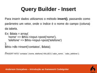 Anderson Gonçalves – Introdução ao framework CodeIgniter
Query Builder - Insert
Para inserir dados utilizamos o método insert(), passando como
parâmetro um vetor, onde o índice é o nome do campo (coluna)
da tabela.
Ex: $data = array(
'nome' => $this->input->post('nome'),
'telefone' => $this->input->post('telefone')
);
$this->db->insert('contatos', $data);
//INSERT INTO `contatos` (nome, telefone) VALUES (`valor_nome`, `valor_telefone`);
 