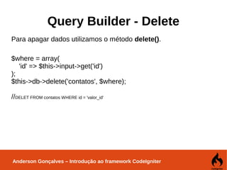 Anderson Gonçalves – Introdução ao framework CodeIgniter
Query Builder - Delete
Para apagar dados utilizamos o método delete().
$where = array(
'id' => $this->input->get('id')
);
$this->db->delete('contatos', $where);
//DELET FROM contatos WHERE id = 'valor_id'
 