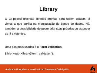 Anderson Gonçalves – Introdução ao framework CodeIgniter
Library
O CI possui diversas libraries prontas para serem usadas, já
vimos a que auxilia na manipulação de bando de dados. Há,
também, a possibilidade de poder criar suas próprias ou estender
as já existentes.
Uma das mais usadas é o Form Validation.
$this->load->library('form_validation');
 