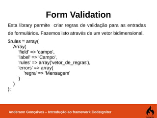 Anderson Gonçalves – Introdução ao framework CodeIgniter
Form Validation
Esta library permite criar regras de validação para as entradas
de formulários. Fazemos isto através de um vetor bidimensional.
$rules = array(
Array(
'field' => 'campo',
'label' => 'Campo',
'rules' => array('vetor_de_regras'),
'errors' => array(
'regra' => 'Mensagem'
)
)
);
 