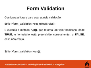 Anderson Gonçalves – Introdução ao framework CodeIgniter
Form Validation
Configura a library para usar aquela validação:
$this->form_validation->set_rules($rules);
E executa o método run(), que rotorna um valor booleano, onde
TRUE, o formulário está preenchido corretamente, e FALSE,
caso não esteja.
$this->form_validation->run();
 