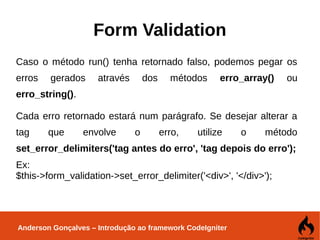 Anderson Gonçalves – Introdução ao framework CodeIgniter
Form Validation
Caso o método run() tenha retornado falso, podemos pegar os
erros gerados através dos métodos erro_array() ou
erro_string().
Cada erro retornado estará num parágrafo. Se desejar alterar a
tag que envolve o erro, utilize o método
set_error_delimiters('tag antes do erro', 'tag depois do erro');
Ex:
$this->form_validation->set_error_delimiter('<div>', '</div>');
 