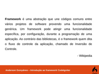 Anderson Gonçalves – Introdução ao framework CodeIgniter
Framework é uma abstração que une códigos comuns entre
vários projetos de software provendo uma funcionalidade
genérica. Um framework pode atingir uma funcionalidade
específica, por configuração, durante a programação de uma
aplicação. Ao contrário das bibliotecas, é o framework quem dita
o fluxo de controle da aplicação, chamado de Inversão de
Controle.
- Wikipedia
 