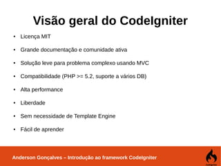 Anderson Gonçalves – Introdução ao framework CodeIgniter
Visão geral do CodeIgniter
● Licença MIT
● Grande documentação e comunidade ativa
● Solução leve para problema complexo usando MVC
● Compatibilidade (PHP >= 5.2, suporte a vários DB)
● Alta performance
● Liberdade
● Sem necessidade de Template Engine
● Fácil de aprender
 