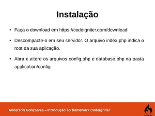 Anderson Gonçalves – Introdução ao framework CodeIgniter
Instalação
● Faça o download em https://codeigniter.com/download
● Descompacte-o em seu servidor. O arquivo index.php indica o
root da sua aplicação.
● Abra e altere os arquivos config.php e database.php na pasta
application/config
 