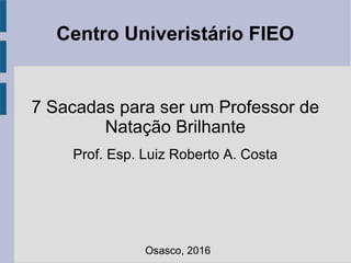 Centro Univeristário FIEO
7 Sacadas para ser um Professor de
Natação Brilhante
Prof. Esp. Luiz Roberto A. Costa
Osasco, 2016
 