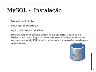 1111
MySQL - InstalaçãoMySQL - Instalação
No terminal digite:
sudo mysql_install_db
mysql_secure_installation
Isto irá remover alguns usuários da amostra e bancos de
dados, desativa o login do root remotos, e carregar as novas
regras para o MySQL imediatamente a respeito das mudanças
que fizemos.
 