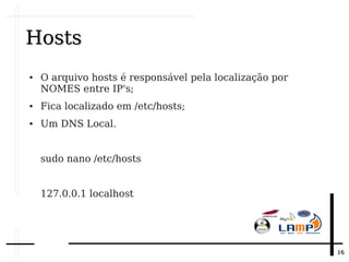 1616
HostsHosts
● O arquivo hosts é responsável pela localização por
NOMES entre IP's;
● Fica localizado em /etc/hosts;
● Um DNS Local.
sudo nano /etc/hosts
127.0.0.1 localhost
 