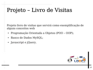 1717
Projeto – Livro de VisitasProjeto – Livro de Visitas
Projeto livro de visitas que servirá como exemplificação de
alguns conceitos web
● Programação Orientada a Objetos (POO – OOP);
● Banco de Dados MySQL;
● Javascript e jQuery.
 