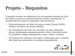 1818
Projeto – RequisitosProjeto – Requisitos
O projeto consiste na elaboração de um pequeno sistema de livro
de visitas no qual os visitantes possam enviar comentários. O
sistema deverá conter as seguintes características:
● Necessariamente ser feito em uma ou mais Classes (POO);
Utilizar um Banco de Dados MySQL;
● Os comentários deverão ser inseridos via Ajax utilizando
jQuery atualizando automaticamente a lista e deverão conter
os seguintes campos obrigatórios: nome, email e website;
● Um sistema de cadastro com login e senha para que o usuário
não tenha que preencher os campos manualmente.
 