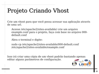 2020
Projeto Criando VhostProjeto Criando Vhost
Crie um vhost para que você possa acessar sua aplicação através
de uma url.
Acesse /etc/apache2/sites-available/ crie um arquivo
example.conf para o projeto, faça com base no arquivo 000-
default.conf
Abra o terminal e digite:
sudo cp /etc/apache2/sites-available/000-default.conf
/etc/apache2/sites-available/example.conf
Isso irá criar uma cópia de um vhost padrão bastando apenas
editar alguns parâmetros de configuração.
 