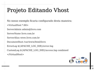 2121
Projeto Editando VhostProjeto Editando Vhost
No nosso exemplo ficaria configurado desta maneira:
<VirtualHost *:80>
ServerAdmin admin@livro.com
ServerName livro.com.br
ServerAlias www.livro.com.br
DocumentRoot /var/www/html/livro
ErrorLog ${APACHE_LOG_DIR}/error.log
CustomLog ${APACHE_LOG_DIR}/access.log combined
</VirtualHost>
 