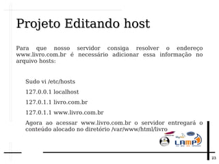 2323
Projeto Editando hostProjeto Editando host
Para que nosso servidor consiga resolver o endereço
www.livro.com.br é necessário adicionar essa informação no
arquivo hosts:
Sudo vi /etc/hosts
127.0.0.1 localhost
127.0.1.1 livro.com.br
127.0.1.1 www.livro.com.br
Agora ao acessar www.livro.com.br o servidor entregará o
conteúdo alocado no diretório /var/www/html/livro
 