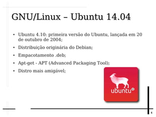 44
GNU/Linux – Ubuntu 14.04GNU/Linux – Ubuntu 14.04
● Ubuntu 4.10: primeira versão do Ubuntu, lançada em 20
de outubro de 2004;
● Distribuição originária do Debian;
● Empacotamento .deb;
● Apt-get - APT (Advanced Packaging Tool);
● Distro mais amigável;
 