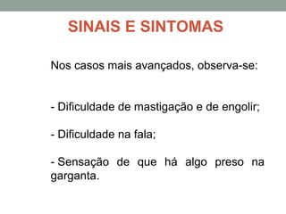 Nos casos mais avançados, observa-se:
- Dificuldade de mastigação e de engolir;
- Dificuldade na fala;
- Sensação de que há algo preso na
garganta.
SINAIS E SINTOMAS
 