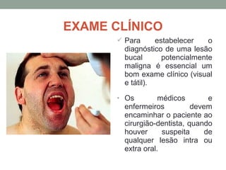 EXAME CLÍNICO
 Para estabelecer o
diagnóstico de uma lesão
bucal potencialmente
maligna é essencial um
bom exame clínico (visual
e tátil).
• Os médicos e
enfermeiros devem
encaminhar o paciente ao
cirurgião-dentista, quando
houver suspeita de
qualquer lesão intra ou
extra oral.
 