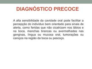 DIAGNÓSTICO PRECOCE
A alta sensibilidade da cavidade oral pode facilitar a
percepção do indivíduo bem orientado para sinais de
alerta, como feridas que não cicatrizam nos lábios e
na boca, manchas brancas ou avermelhadas nas
gengivas, língua ou mucosa oral, tumorações ou
caroços na região da boca ou pescoço.
 