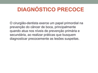 DIAGNÓSTICO PRECOCE
O cirurgião-dentista exerce um papel primordial na
prevenção do câncer de boca, principalmente
quando atua nos níveis de prevenção primária e
secundária, ao realizar práticas que busquem
diagnosticar precocemente as lesões suspeitas.
 