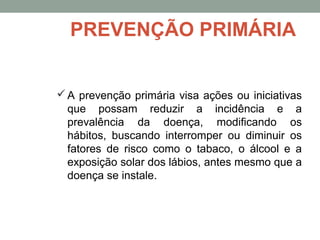 A prevenção primária visa ações ou iniciativas
que possam reduzir a incidência e a
prevalência da doença, modificando os
hábitos, buscando interromper ou diminuir os
fatores de risco como o tabaco, o álcool e a
exposição solar dos lábios, antes mesmo que a
doença se instale.
PREVENÇÃO PRIMÁRIA
 