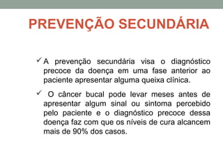 A prevenção secundária visa o diagnóstico
precoce da doença em uma fase anterior ao
paciente apresentar alguma queixa clínica.
 O câncer bucal pode levar meses antes de
apresentar algum sinal ou sintoma percebido
pelo paciente e o diagnóstico precoce dessa
doença faz com que os níveis de cura alcancem
mais de 90% dos casos.
PREVENÇÃO SECUNDÁRIA
 