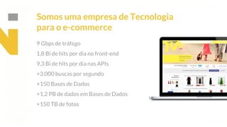 This is our vision
Building the foundation to Build a 3B Company by FY20
Somos uma empresa de Tecnologia
para o e-commerce
9 Gbps de tráfego
1,8 Bi de hits por dia no front-end
9,3 Bi de hits por dia nas APIs
+3.000 buscas por segundo
+150 Bases de Dados
+1,2 PB de dados em Bases de Dados
+150 TB de fotos
 