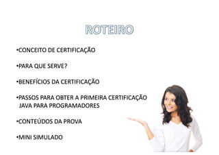 •CONCEITO	DE	CERTIFICAÇÃO
•PARA	QUE	SERVE?
•BENEFÍCIOS	DA	CERTIFICAÇÃO
•PASSOS	PARA	OBTER	A	PRIMEIRA	CERTIFICAÇÃO	
JAVA	PARA	PROGRAMADORES
•CONTEÚDOS	DA	PROVA
•MINI	SIMULADO
 