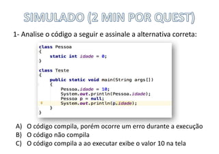 1- Analise	o	código	a	seguir	e	assinale	a	alternativa	correta:
A) O	código	compila,	porém	ocorre	um	erro	durante	a	execução
B) O	código	não	compila
C) O	código	compila	a	ao	executar	exibe	o	valor	10	na	tela
 