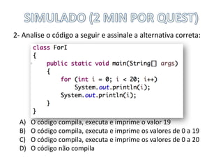 2- Analise	o	código	a	seguir	e	assinale	a	alternativa	correta:
A) O	código	compila,	executa	e	imprime	o	valor	19
B) O	código	compila,	executa	e	imprime	os	valores	de	0	a	19
C) O	código	compila,	executa	e	imprime	os	valores	de	0	a	20
D) O	código	não	compila
 
