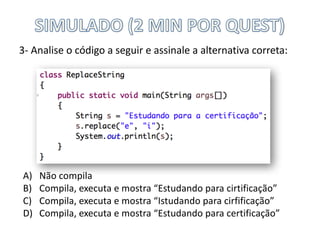 3- Analise	o	código	a	seguir	e	assinale	a	alternativa	correta:
A) Não	compila
B) Compila,	executa	e	mostra	“Estudando	para	cirtificação”
C) Compila,	executa	e	mostra	“Istudando para	cirfificação”
D) Compila,	executa	e	mostra	“Estudando	para	certificação”
 