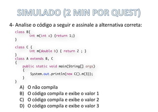 4- Analise	o	código	a	seguir	e	assinale	a	alternativa	correta:
A) O	não	compila
B) O	código	compila	e	exibe	o	valor	1
C) O	código	compila	e	exibe	o	valor	2
D) O	código	compila	e	exibe	o	valor	3
class B{
int m(int a) {return 1;}
}
class C {
int m(double b) { return 2 ; }
}
class A extends B, C
{
public static void main(String[] args)
{
System.out.println(new C().m(3));
}
}
 