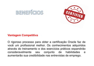 Vantagem Competitiva
O rigoroso processo para obter a certificação Oracle faz de
você um profissional melhor. Os conhecimentos adquiridos
através do treinamento e dos exercícios práticos expandirão
consideravelmente seu conjunto de habilidades e
aumentarão sua credibilidade nas entrevistas de emprego.
 
