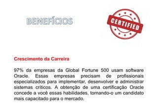 Crescimento da Carreira
97% da empresas da Global Fortune 500 usam software
Oracle. Essas empresas precisam de profissionais
especializados para implementar, desenvolver e administrar
sistemas críticos. A obtenção de uma certificação Oracle
concede a você essas habilidades, tornando-o um candidato
mais capacitado para o mercado.
 