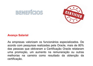 Avanço Salarial
As empresas valorizam os funcionários especializados. De
acordo com pesquisas realizadas pela Oracle, mais de 80%
das pessoas que obtiveram a Certificação Oracle relataram
uma promoção, um aumento na remuneração ou outras
melhorias na carreira como resultado da obtenção da
certificação.
 