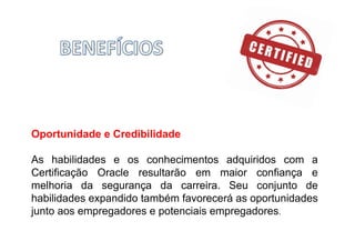 Oportunidade e Credibilidade
As habilidades e os conhecimentos adquiridos com a
Certificação Oracle resultarão em maior confiança e
melhoria da segurança da carreira. Seu conjunto de
habilidades expandido também favorecerá as oportunidades
junto aos empregadores e potenciais empregadores.
 