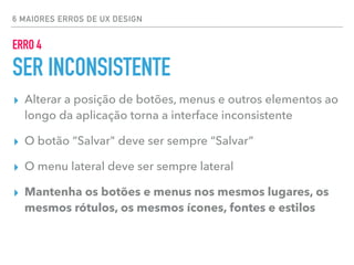 6 MAIORES ERROS DE UX DESIGN
ERRO 4
SER INCONSISTENTE
▸ Alterar a posição de botões, menus e outros elementos ao
longo da aplicação torna a interface inconsistente
▸ O botão “Salvar" deve ser sempre “Salvar”
▸ O menu lateral deve ser sempre lateral
▸ Mantenha os botões e menus nos mesmos lugares, os
mesmos rótulos, os mesmos ícones, fontes e estilos
 