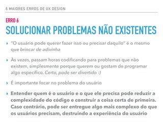 6 MAIORES ERROS DE UX DESIGN
▸ “O usuário pode querer fazer isso ou precisar daquilo” é o mesmo
que brincar de adivinha
▸ Às vezes, passam horas codiﬁcando para problemas que não
existem, simplesmente porque querem ou gostam de programar
algo especíﬁco. Certo, pode ser divertido :)
▸ É importante focar no problema do usuário
▸ Entender quem é o usuário e o que ele precisa pode reduzir a
complexidade do código e construir a coisa certa de primeira.
Caso contrário, pode ser entregue algo mais complexo do que
os usuários precisam, destruindo a experiência do usuário
ERRO 6
SOLUCIONAR PROBLEMAS NÃO EXISTENTES
 