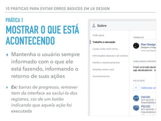 10 PRÁTICAS PARA EVITAR ERROS BÁSICOS EM UX DESIGN
▸ Mantenha o usuário sempre
informado com o que ele
está fazendo, informando o
retorno de suas ações
▸ Ex: barras de progresso, remover
item da interface ao exclui-lo dos
registros, cor de um botão
indicando que aquela ação foi
executada
PRÁTICA 1
MOSTRAR O QUE ESTÁ
ACONTECENDO
 