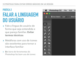 10 PRÁTICAS PARA EVITAR ERROS BÁSICOS EM UX DESIGN
PRÁTICA 2
FALAR A LINGUAGEM
DO USUÁRIO
▸ Fale a língua do usuário de
forma que seja entendida e
que pareça familiar. Evitar
termos técnicos
▸ Metáforas com uso de ícones
são excelentes para tornar a
interface familiar
▸ Ex: barra de ferramentas do
Photoshop faz bom uso de ícones
 