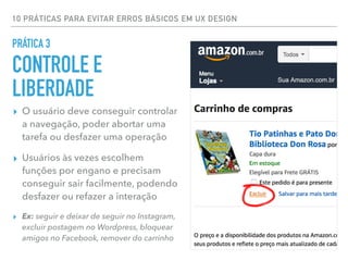 10 PRÁTICAS PARA EVITAR ERROS BÁSICOS EM UX DESIGN
▸ O usuário deve conseguir controlar
a navegação, poder abortar uma
tarefa ou desfazer uma operação
▸ Usuários às vezes escolhem
funções por engano e precisam
conseguir sair facilmente, podendo
desfazer ou refazer a interação
▸ Ex: seguir e deixar de seguir no Instagram,
excluir postagem no Wordpress, bloquear
amigos no Facebook, remover do carrinho
PRÁTICA 3
CONTROLE E
LIBERDADE
 