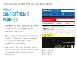 10 PRÁTICAS PARA EVITAR ERROS BÁSICOS EM UX DESIGN
▸ Mantenha a consistência e padrão
visual (texto, cor, desenho do
elemento, som etc)
▸ Ex 1: botões de fechar/max/minimizar das
janelas do Windows, caixa de entrada de
mensagens do Facebook, barra de
pesquisa dos navegadores
▸ Ex 2: no Windows 8 foi removido o menu
“Iniciar”, que existia desde o Win95. Gerou
toneladas de reclamações e usuários
insatisfeitos.
PRÁTICA 4
CONSISTÊNCIA E
PADRÕES
Logo na esquerda.
Busca no centro.
Login na direita.
 