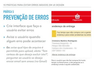 10 PRÁTICAS PARA EVITAR ERROS BÁSICOS EM UX DESIGN
▸ Crie interface que faça o
usuário evitar erros
▸ Avise o usuário quando
algum erro pode acontecer
▸ Ex: avise qual tipo de arquivo é
permitido para upload, alerta “Tem
certeza de que deseja excluir isto?”,
perguntar ao usuário se deseja
enviar email sem anexo (no Gmail)
PRÁTICA 5
PREVENÇÃO DE ERROS
Para o usuário que não faz compras há muito
tempo na Americanas, o site pergunta se o
endereço ainda é aquele cadastrado.
 
