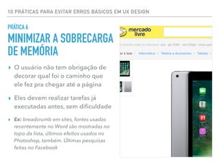 10 PRÁTICAS PARA EVITAR ERROS BÁSICOS EM UX DESIGN
▸ O usuário não tem obrigação de
decorar qual foi o caminho que
ele fez pra chegar até a página
▸ Eles devem realizar tarefas já
executadas antes, sem diﬁculdade
▸ Ex: breadcrumb em sites, fontes usadas
recentemente no Word são mostradas no
topo da lista, últimos efeitos usados no
Photoshop, também. Últimas pesquisas
feitas no Facebook
PRÁTICA 6
MINIMIZAR A SOBRECARGA
DE MEMÓRIA
 