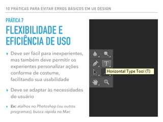 10 PRÁTICAS PARA EVITAR ERROS BÁSICOS EM UX DESIGN
▸ Deve ser fácil para inexperientes,
mas também deve permitir os
experientes personalizar ações
conforme de costume,
facilitando sua usabilidade
▸ Deve se adaptar às necessidades
do usuário
▸ Ex: atalhos no Photoshop (ou outros
programas), busca rápida no Mac
PRÁTICA 7
FLEXIBILIDADE E
EFICIÊNCIA DE USO
 