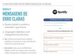 10 PRÁTICAS PARA EVITAR ERROS BÁSICOS EM UX DESIGN
▸ Devem ajudar o usuário a
entender o que houve
▸ Linguagem objetiva e sem
códigos/termos técnicos
▸ Ex: Firefox avisa que houver algum
problema ao acessar o site, por falta de
internet ou site fora do ar
▸ Ex (ruim): telas azuis do Windows.
Motivos pode ser: placa-mãe, memória,
vídeo, temperatura, software e mil outros
PRÁTICA 9
MENSAGENS DE
ERRO CLARAS
 