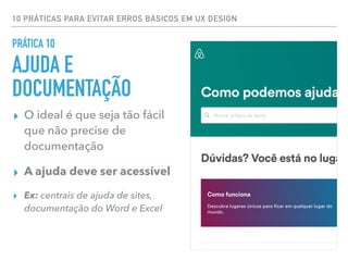 10 PRÁTICAS PARA EVITAR ERROS BÁSICOS EM UX DESIGN
▸ O ideal é que seja tão fácil
que não precise de
documentação
▸ A ajuda deve ser acessível
▸ Ex: centrais de ajuda de sites,
documentação do Word e Excel
PRÁTICA 10
AJUDA E
DOCUMENTAÇÃO
 