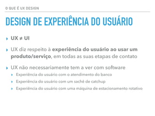 O QUE É UX DESIGN
DESIGN DE EXPERIÊNCIA DO USUÁRIO
▸ UX ≠ UI
▸ UX diz respeito à experiência do usuário ao usar um
produto/serviço, em todas as suas etapas de contato
▸ UX não necessariamente tem a ver com software
▸ Experiência do usuário com o atendimento do banco
▸ Experiência do usuário com um sachê de catchup
▸ Experiência do usuário com uma máquina de estacionamento rotativo
 