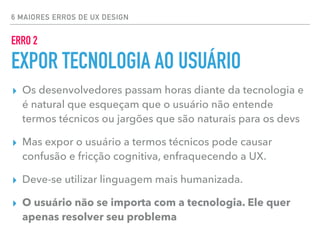 6 MAIORES ERROS DE UX DESIGN
ERRO 2
EXPOR TECNOLOGIA AO USUÁRIO
▸ Os desenvolvedores passam horas diante da tecnologia e
é natural que esqueçam que o usuário não entende
termos técnicos ou jargões que são naturais para os devs
▸ Mas expor o usuário a termos técnicos pode causar
confusão e fricção cognitiva, enfraquecendo a UX.
▸ Deve-se utilizar linguagem mais humanizada.
▸ O usuário não se importa com a tecnologia. Ele quer
apenas resolver seu problema
 